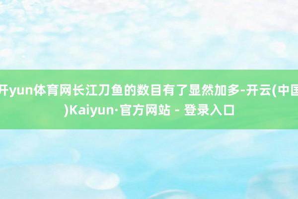 开yun体育网长江刀鱼的数目有了显然加多-开云(中国)Kaiyun·官方网站 - 登录入口