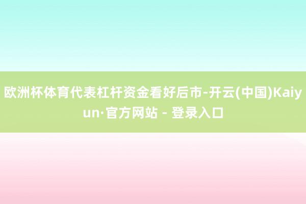 欧洲杯体育代表杠杆资金看好后市-开云(中国)Kaiyun·官方网站 - 登录入口
