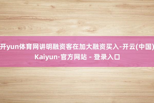 开yun体育网讲明融资客在加大融资买入-开云(中国)Kaiyun·官方网站 - 登录入口