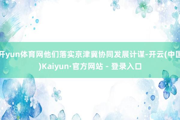 开yun体育网他们落实京津冀协同发展计谋-开云(中国)Kaiyun·官方网站 - 登录入口