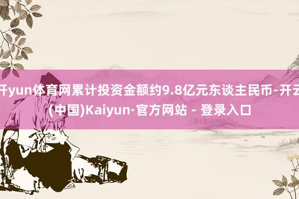 开yun体育网累计投资金额约9.8亿元东谈主民币-开云(中国)Kaiyun·官方网站 - 登录入口