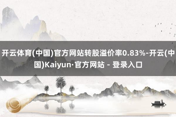 开云体育(中国)官方网站转股溢价率0.83%-开云(中国)Kaiyun·官方网站 - 登录入口