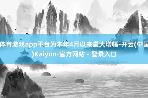 体育游戏app平台为本年4月以来最大增幅-开云(中国)Kaiyun·官方网站 - 登录入口