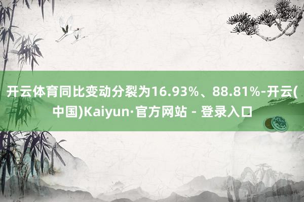 开云体育同比变动分裂为16.93%、88.81%-开云(中国)Kaiyun·官方网站 - 登录入口