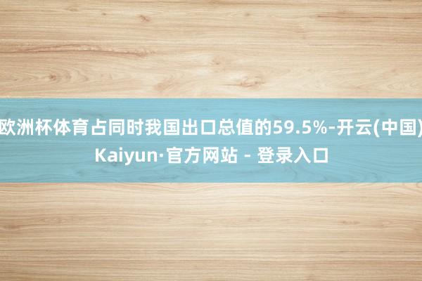 欧洲杯体育占同时我国出口总值的59.5%-开云(中国)Kaiyun·官方网站 - 登录入口