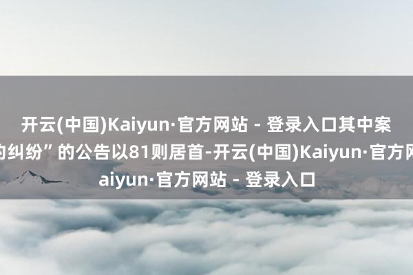 开云(中国)Kaiyun·官方网站 - 登录入口其中案由为“生意条约纠纷”的公告以81则居首-开云(中国)Kaiyun·官方网站 - 登录入口