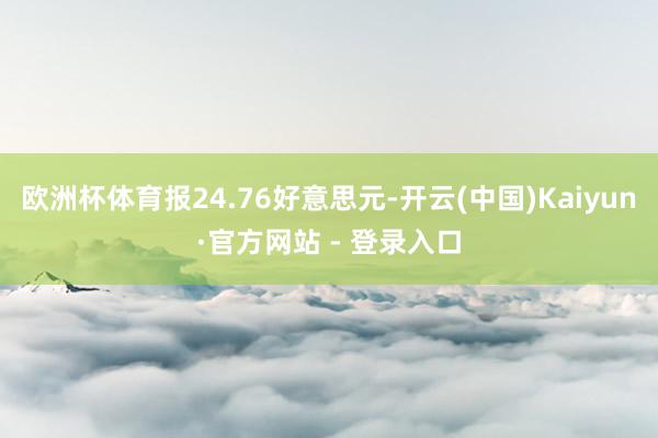 欧洲杯体育报24.76好意思元-开云(中国)Kaiyun·官方网站 - 登录入口