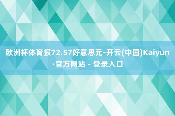 欧洲杯体育报72.57好意思元-开云(中国)Kaiyun·官方网站 - 登录入口