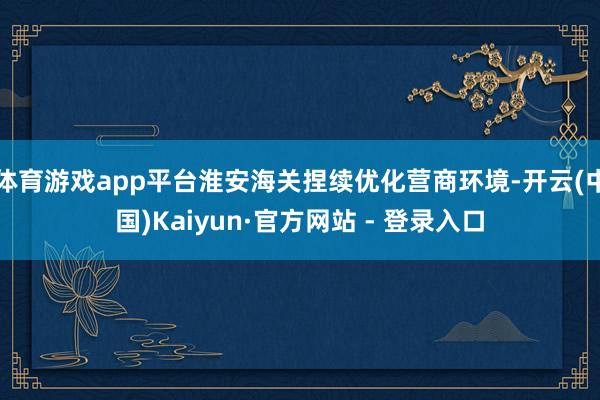 体育游戏app平台淮安海关捏续优化营商环境-开云(中国)Kaiyun·官方网站 - 登录入口
