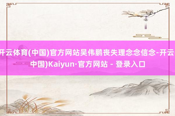 开云体育(中国)官方网站吴伟鹏丧失理念念信念-开云(中国)Kaiyun·官方网站 - 登录入口