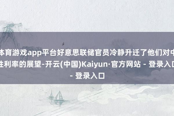 体育游戏app平台好意思联储官员冷静升迁了他们对中性利率的展望-开云(中国)Kaiyun·官方网站 - 登录入口