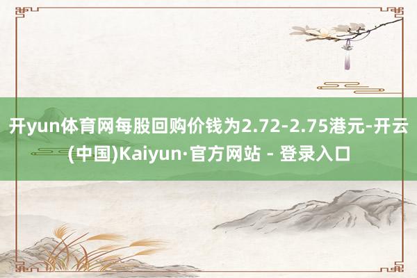 开yun体育网每股回购价钱为2.72-2.75港元-开云(中国)Kaiyun·官方网站 - 登录入口