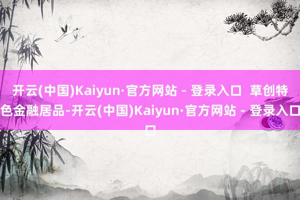 开云(中国)Kaiyun·官方网站 - 登录入口  草创特色金融居品-开云(中国)Kaiyun·官方网站 - 登录入口