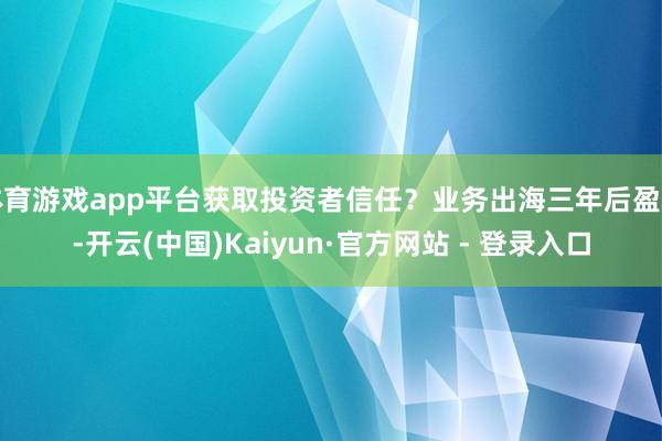 体育游戏app平台获取投资者信任？业务出海三年后盈利-开云(中国)Kaiyun·官方网站 - 登录入口