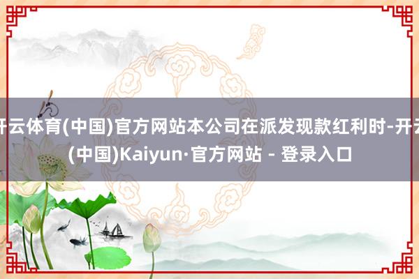开云体育(中国)官方网站本公司在派发现款红利时-开云(中国)Kaiyun·官方网站 - 登录入口