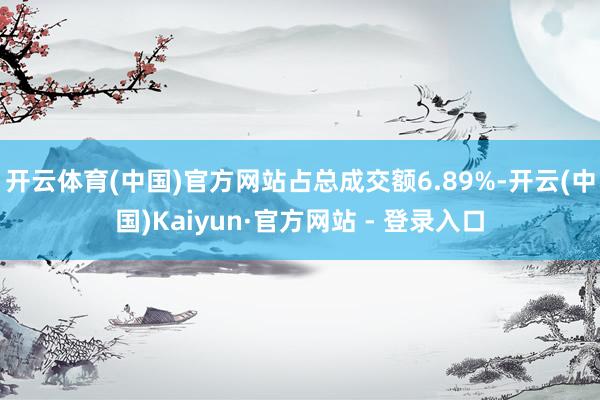 开云体育(中国)官方网站占总成交额6.89%-开云(中国)Kaiyun·官方网站 - 登录入口