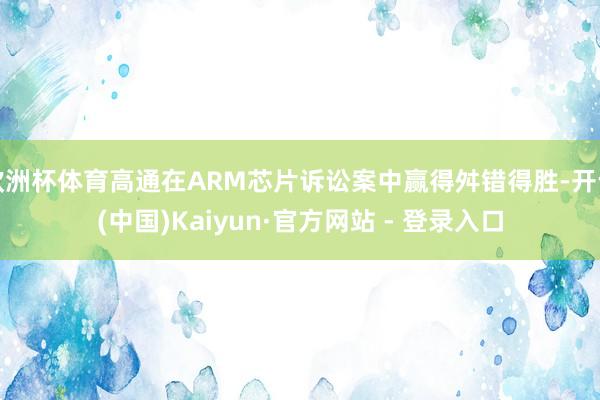 欧洲杯体育高通在ARM芯片诉讼案中赢得舛错得胜-开云(中国)Kaiyun·官方网站 - 登录入口