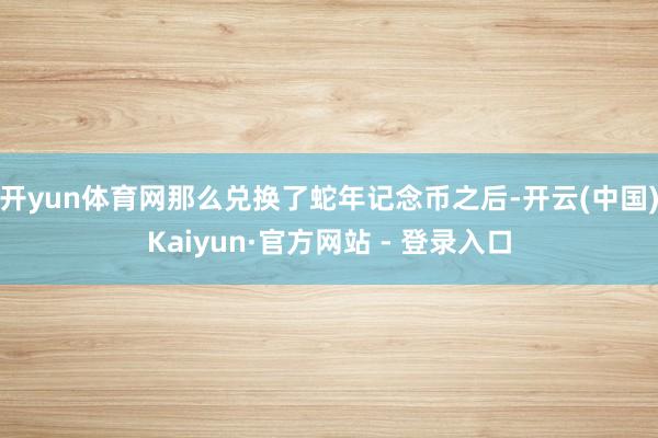 开yun体育网那么兑换了蛇年记念币之后-开云(中国)Kaiyun·官方网站 - 登录入口