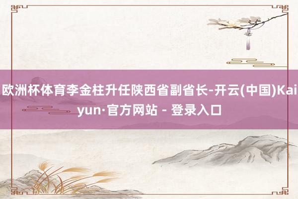 欧洲杯体育李金柱升任陕西省副省长-开云(中国)Kaiyun·官方网站 - 登录入口