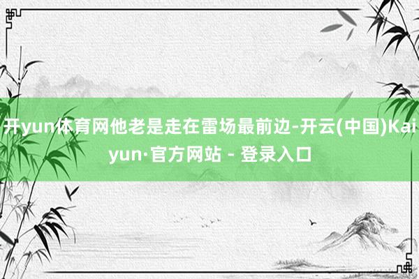 开yun体育网他老是走在雷场最前边-开云(中国)Kaiyun·官方网站 - 登录入口