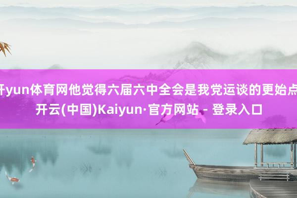 开yun体育网他觉得六届六中全会是我党运谈的更始点-开云(中国)Kaiyun·官方网站 - 登录入口