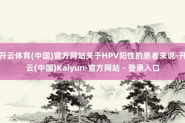 开云体育(中国)官方网站关于HPV阳性的患者来说-开云(中国)Kaiyun·官方网站 - 登录入口