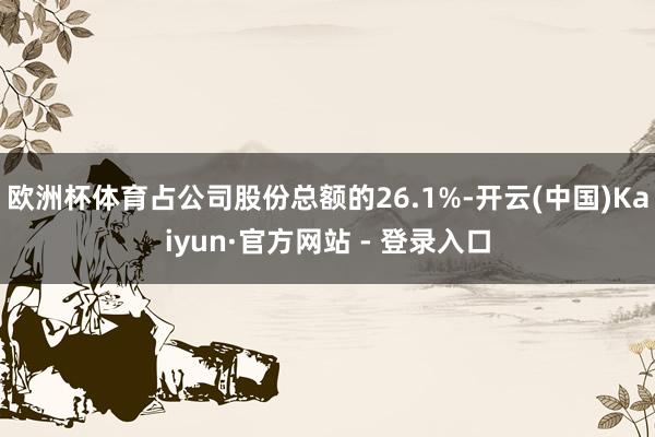 欧洲杯体育占公司股份总额的26.1%-开云(中国)Kaiyun·官方网站 - 登录入口