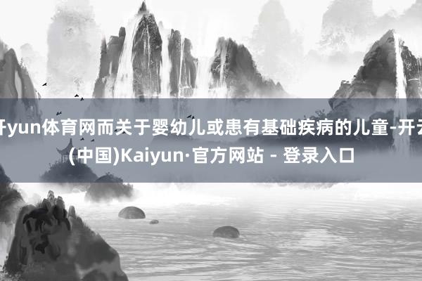 开yun体育网而关于婴幼儿或患有基础疾病的儿童-开云(中国)Kaiyun·官方网站 - 登录入口