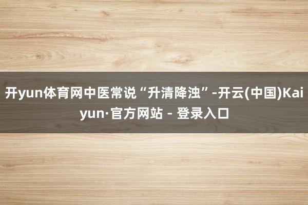 开yun体育网中医常说“升清降浊”-开云(中国)Kaiyun·官方网站 - 登录入口