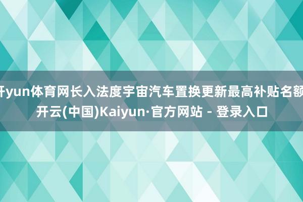 开yun体育网长入法度宇宙汽车置换更新最高补贴名额-开云(中国)Kaiyun·官方网站 - 登录入口