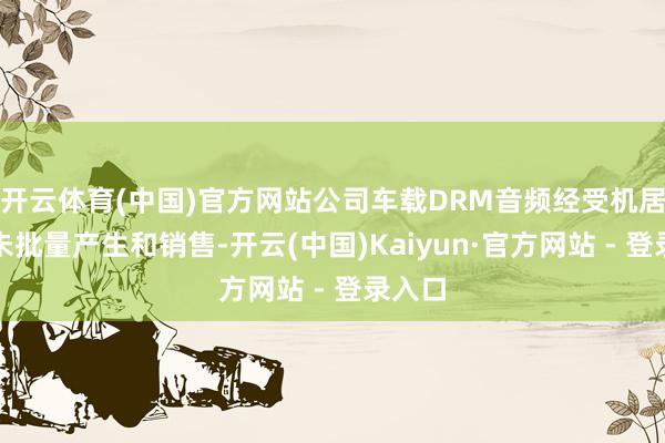 开云体育(中国)官方网站公司车载DRM音频经受机居品暂未批量产生和销售-开云(中国)Kaiyun·官方网站 - 登录入口