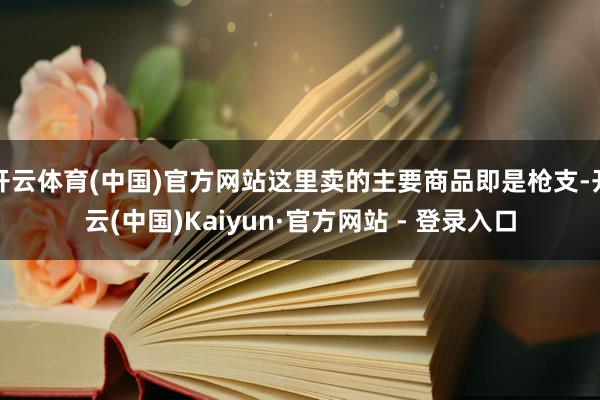 开云体育(中国)官方网站这里卖的主要商品即是枪支-开云(中国)Kaiyun·官方网站 - 登录入口