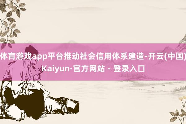 体育游戏app平台推动社会信用体系建造-开云(中国)Kaiyun·官方网站 - 登录入口