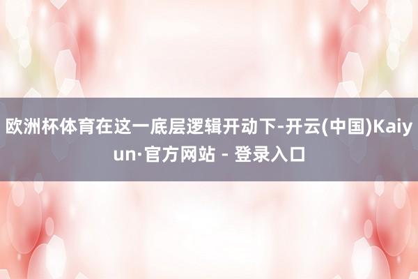 欧洲杯体育在这一底层逻辑开动下-开云(中国)Kaiyun·官方网站 - 登录入口