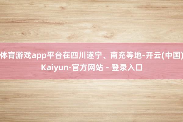 体育游戏app平台在四川遂宁、南充等地-开云(中国)Kaiyun·官方网站 - 登录入口