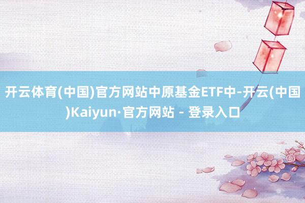 开云体育(中国)官方网站　　中原基金ETF中-开云(中国)Kaiyun·官方网站 - 登录入口