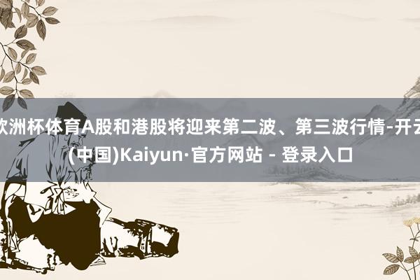 欧洲杯体育A股和港股将迎来第二波、第三波行情-开云(中国)Kaiyun·官方网站 - 登录入口
