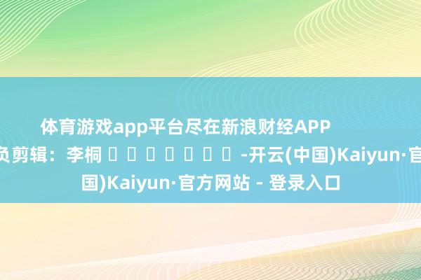 体育游戏app平台尽在新浪财经APP            						背负剪辑：李桐 							-开云(中国)Kaiyun·官方网站 - 登录入口