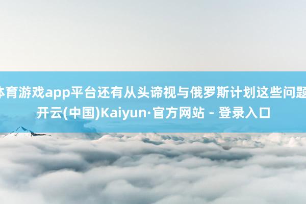 体育游戏app平台还有从头谛视与俄罗斯计划这些问题-开云(中国)Kaiyun·官方网站 - 登录入口