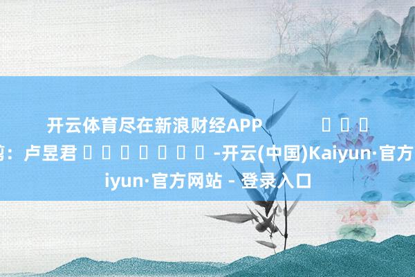 开云体育尽在新浪财经APP            						连累裁剪：卢昱君 							-开云(中国)Kaiyun·官方网站 - 登录入口
